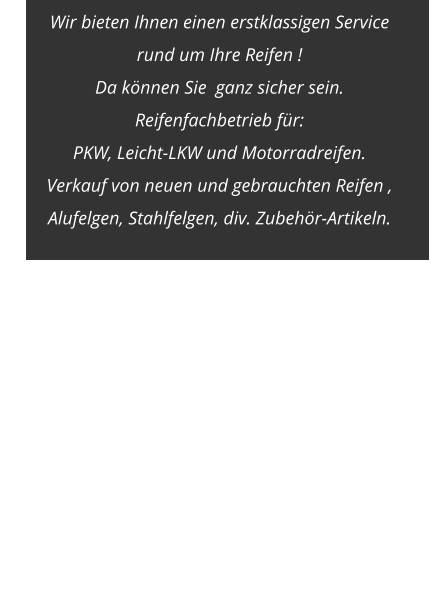 Wir bieten Ihnen einen erstklassigen Service  rund um Ihre Reifen !  Da können Sie  ganz sicher sein. Reifenfachbetrieb für:  PKW, Leicht-LKW und Motorradreifen. Verkauf von neuen und gebrauchten Reifen ,  Alufelgen, Stahlfelgen, div. Zubehör-Artikeln.