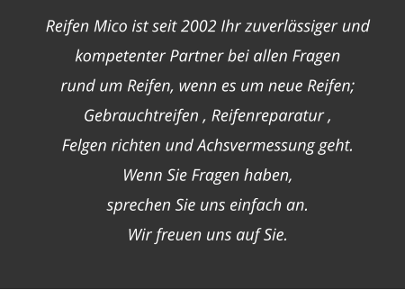 Reifen Mico ist seit 2002 Ihr zuverlässiger und  kompetenter Partner bei allen Fragen  rund um Reifen, wenn es um neue Reifen; Gebrauchtreifen , Reifenreparatur ,  Felgen richten und Achsvermessung geht. Wenn Sie Fragen haben,  sprechen Sie uns einfach an.  Wir freuen uns auf Sie.