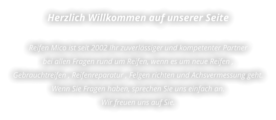 Herzlich Willkommen auf unserer Seite  Reifen Mico ist seit 2002 Ihr zuverlässiger und kompetenter Partner  bei allen Fragen rund um Reifen, wenn es um neue Reifen ,  Gebrauchtreifen , Reifenreparatur , Felgen richten und Achsvermessung geht. Wenn Sie Fragen haben, sprechen Sie uns einfach an.  Wir freuen uns auf Sie.