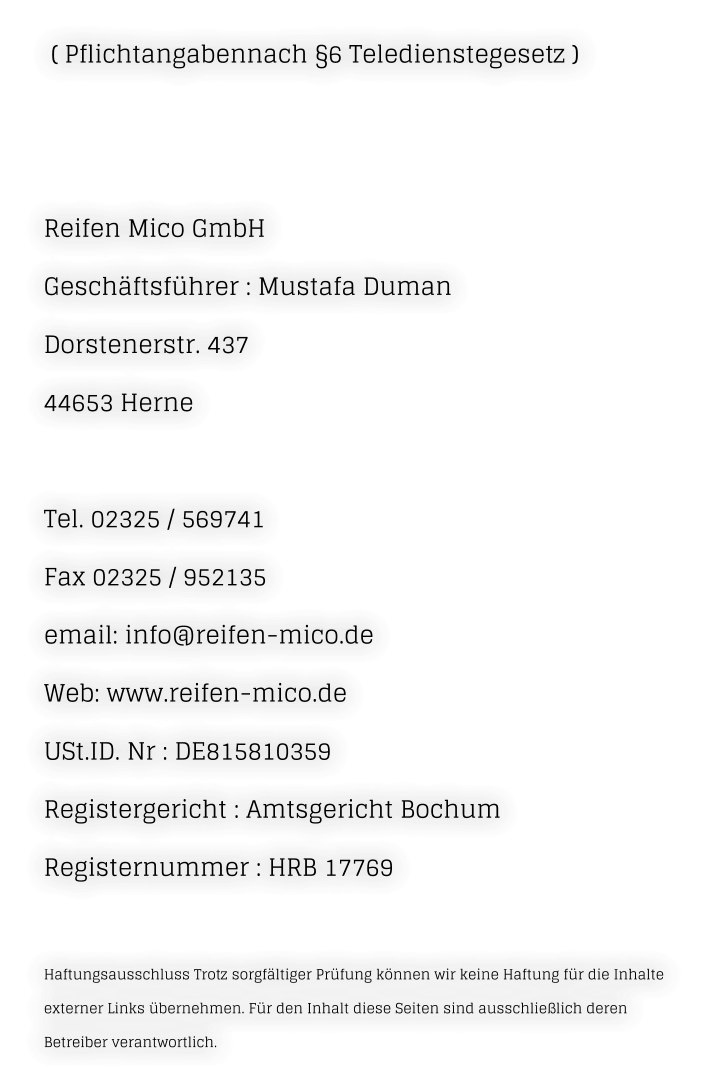 ( Pflichtangabennach §6 Teledienstegesetz )    Reifen Mico GmbH Geschäftsführer : Mustafa Duman Dorstenerstr. 437  44653 Herne   Tel. 02325 / 569741  Fax 02325 / 952135  email: info@reifen-mico.de  Web: www.reifen-mico.de  USt.ID. Nr : DE815810359 Registergericht : Amtsgericht Bochum Registernummer : HRB 17769   Haftungsausschluss Trotz sorgfältiger Prüfung können wir keine Haftung für die Inhalte externer Links übernehmen. Für den Inhalt diese Seiten sind ausschließlich deren Betreiber verantwortlich.